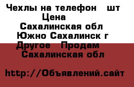 Чехлы на телефон (4шт) › Цена ­ 200 - Сахалинская обл., Южно-Сахалинск г. Другое » Продам   . Сахалинская обл.